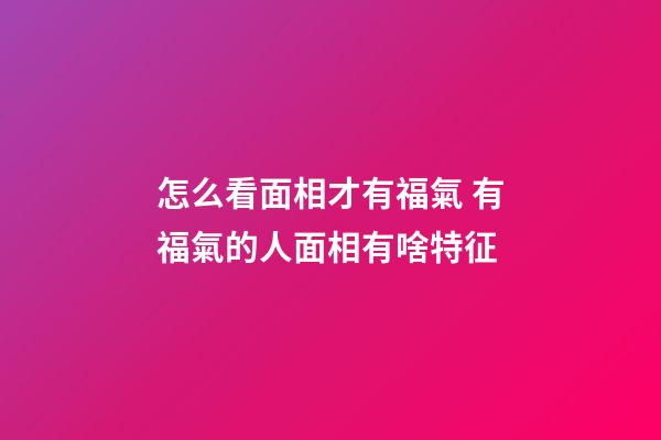 怎么看面相才有福氣 有福氣的人面相有啥特征